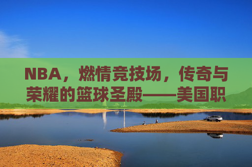 NBA,燃情竞技场,传奇与荣耀的篮球圣殿——美国职业篮球赛的魅力与影响,NBA,燃情竞技场,传奇与荣耀的篮球圣殿——美国职业篮球赛的魅力与影响