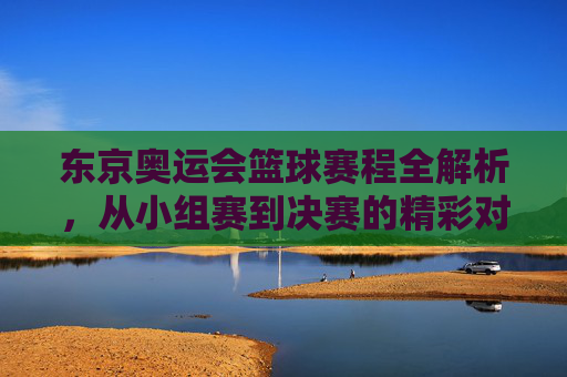 东京奥运会篮球赛程全解析,从小组赛到决赛的精彩对决与关键看点