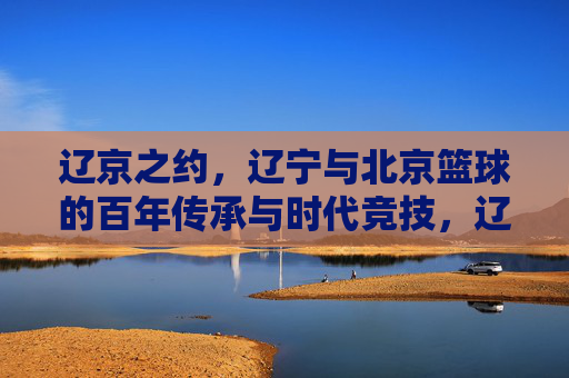 辽京之约,辽宁与北京篮球的百年传承与时代竞技,辽京之约,辽宁与北京篮球的百年传承与时代竞技