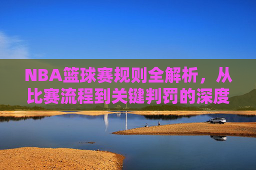 NBA篮球赛规则全解析,从比赛流程到关键判罚的深度解读