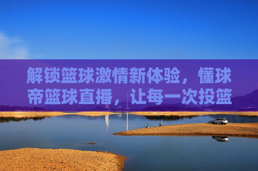 解锁篮球激情新体验，懂球帝篮球直播，让每一次投篮都身临其境，解锁篮球激情新体验，懂球帝篮球直播，让每一次投篮都身临其境
