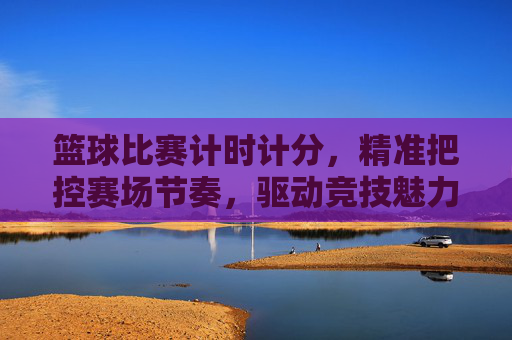 篮球比赛计时计分，精准把控赛场节奏，驱动竞技魅力升级