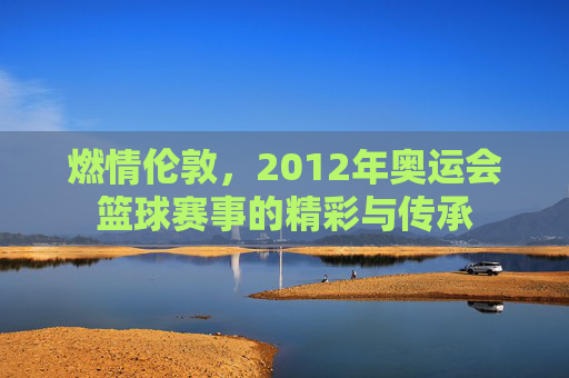 燃情伦敦，2012年奥运会篮球赛事的精彩与传承