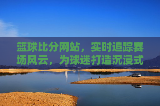 篮球比分网站,实时追踪赛场风云,为球迷打造沉浸式观赛体验