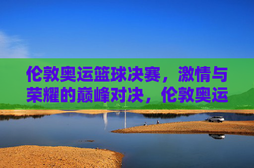 伦敦奥运篮球决赛，激情与荣耀的巅峰对决，伦敦奥运篮球决赛，激情与荣耀的巅峰对决