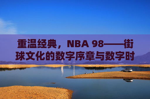 重温经典,NBA 98——街球文化的数字序章与数字时代的篮球初心