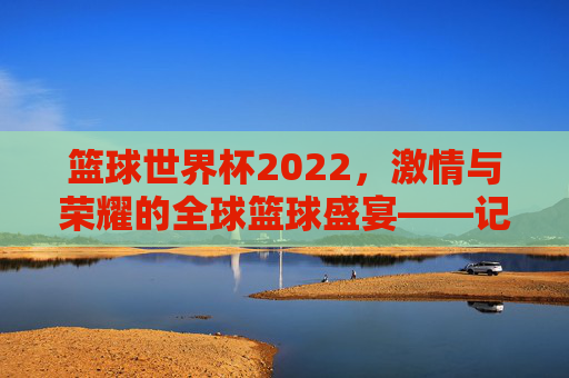 篮球世界杯2022，激情与荣耀的全球篮球盛宴——记2022年国际篮联篮球世界杯的璀璨瞬间