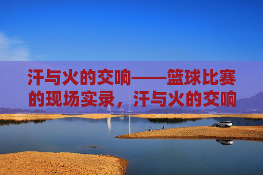 汗与火的交响——篮球比赛的现场实录,汗与火的交响——篮球比赛的现场实录