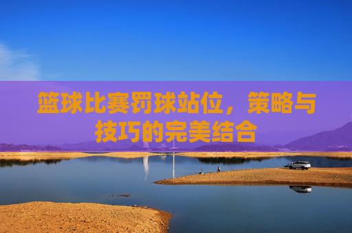 篮球比赛罚球站位,策略与技巧的完美结合