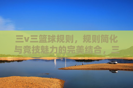 三v三篮球规则,规则简化与竞技魅力的完美结合,三v三篮球规则,规则简化与竞技魅力的完美结合