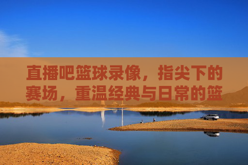 直播吧篮球录像,指尖下的赛场,重温经典与日常的篮球盛宴,直播吧篮球录像,指尖下的赛场,重温经典与日常的篮球盛宴