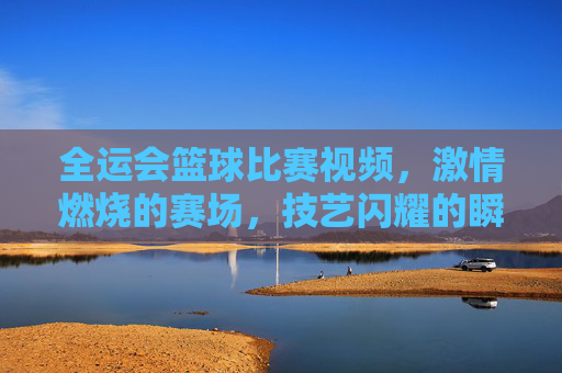 全运会篮球比赛视频,激情燃烧的赛场,技艺闪耀的瞬间,让运动荣耀触手可及