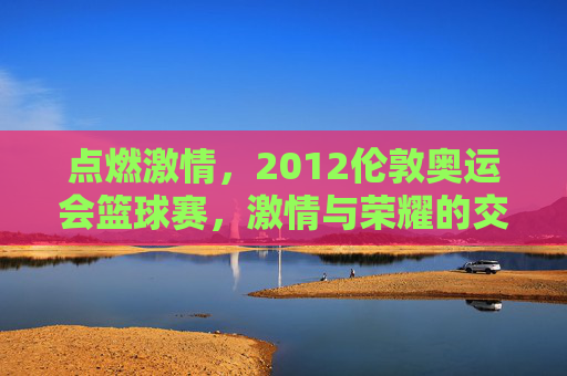 点燃激情，2012伦敦奥运会篮球赛，激情与荣耀的交汇
