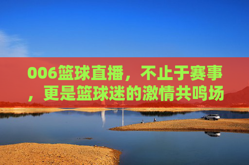 006篮球直播，不止于赛事，更是篮球迷的激情共鸣场