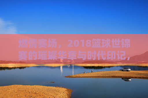 燃情赛场,2018篮球世锦赛的璀璨华章与时代印记,燃情赛场,2018篮球世锦赛的璀璨华章与时代印记