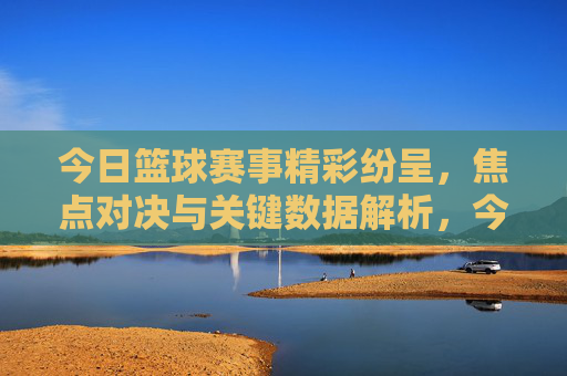 今日篮球赛事精彩纷呈，焦点对决与关键数据解析，今日篮球赛事精彩纷呈，焦点对决与关键数据解析