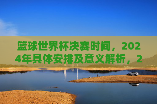篮球世界杯决赛时间，2024年具体安排及意义解析，2024篮球世界杯决赛时间、具体安排及赛事意义解析