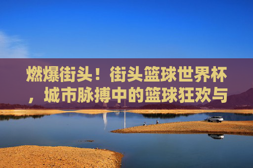 燃爆街头！街头篮球世界杯，城市脉搏中的篮球狂欢与文化交流，燃爆街头！街头篮球世界杯，城市脉搏中的篮球狂欢与文化交流