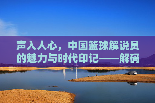 声入人心,中国篮球解说员的魅力与时代印记——解码中国篮球解说员的职业荣光与精神传承,声入人心,中国篮球解说员的魅力与时代印记——解码中国篮球解说员的职业荣光与精神传承
