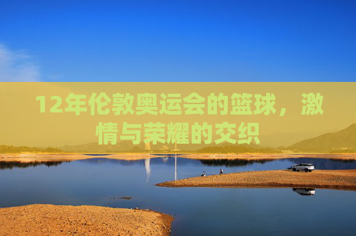 12年伦敦奥运会的篮球,激情与荣耀的交织