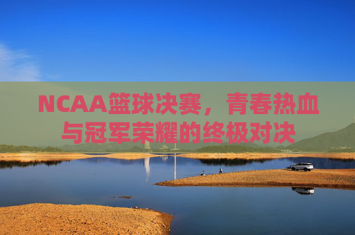 NCAA篮球决赛,青春热血与冠军荣耀的终极对决