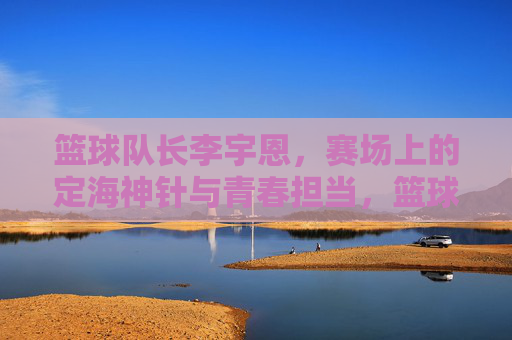 篮球队长李宇恩，赛场上的定海神针与青春担当，篮球队长李宇恩，赛场上的定海神针与青春担当
