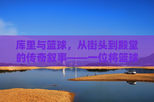 库里与篮球，从街头到殿堂的传奇叙事——一位将篮球哲学化为行动的传奇，库里与篮球，从街头到殿堂的传奇叙事——一位将篮球哲学化为行动的传奇