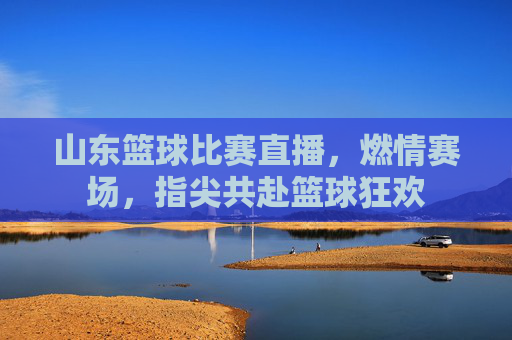 山东篮球比赛直播，燃情赛场，指尖共赴篮球狂欢