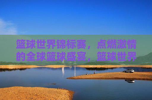 篮球世界锦标赛，点燃激情的全球篮球盛宴，篮球世界锦标赛，点燃激情的全球篮球盛宴