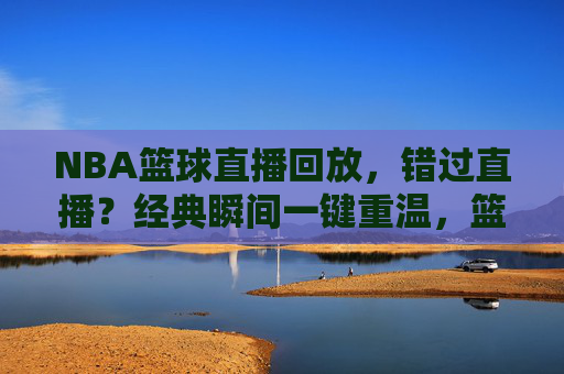 NBA篮球直播回放,错过直播?经典瞬间一键重温,篮球魅力永续,NBA篮球直播回放,错过直播?经典瞬间一键重温,篮球魅力永续