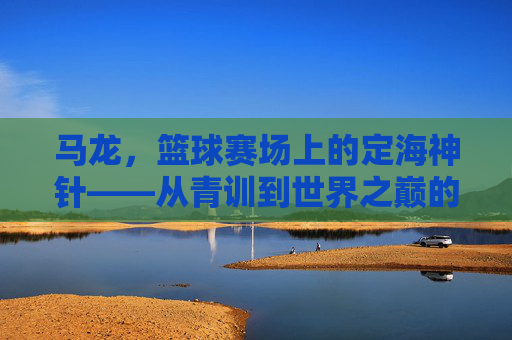 马龙,篮球赛场上的定海神针——从青训到世界之巅的拼搏与荣耀