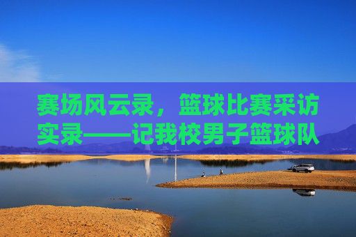 赛场风云录，篮球比赛采访实录——记我校男子篮球队与XX中学的巅峰对决，赛场风云录，我校男子篮球队与XX中学巅峰对决采访实录