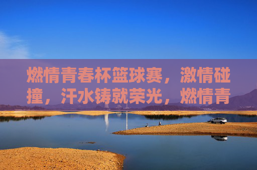 燃情青春杯篮球赛，激情碰撞，汗水铸就荣光，燃情青春杯篮球赛，激情碰撞，汗水铸就荣光