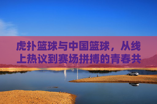 虎扑篮球与中国篮球，从线上热议到赛场拼搏的青春共鸣——体育迷社区与国家队的双向奔赴