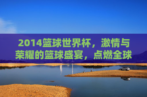 2014篮球世界杯,激情与荣耀的篮球盛宴,点燃全球篮球热情,2014篮球世界杯,激情与荣耀的篮球盛宴,点燃全球篮球热情