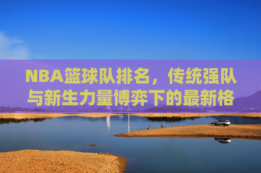 NBA篮球队排名,传统强队与新生力量博弈下的最新格局,NBA篮球队排名,传统强队与新生力量博弈下的最新格局