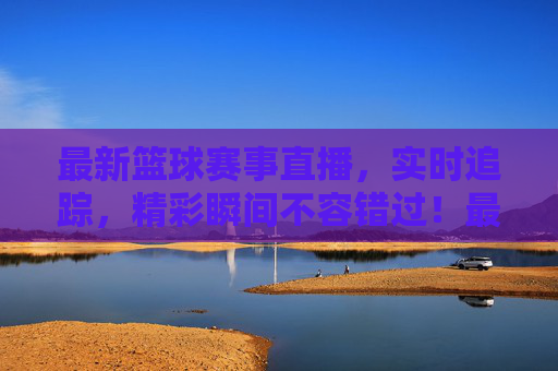 最新篮球赛事直播，实时追踪，精彩瞬间不容错过！最新篮球赛事直播，实时追踪，精彩瞬间不容错过！