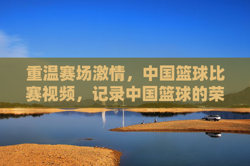 重温赛场激情,中国篮球比赛视频,记录中国篮球的荣耀与传承,重温赛场激情,中国篮球荣耀与传承的影像记录