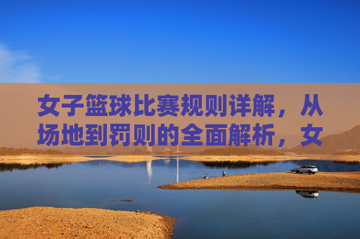 女子篮球比赛规则详解，从场地到罚则的全面解析，女子篮球比赛规则详解，从场地到罚则的全面解析