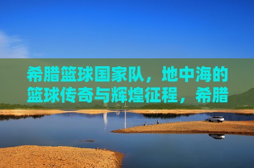 希腊篮球国家队,地中海的篮球传奇与辉煌征程,希腊篮球国家队,地中海的篮球传奇与辉煌征程
