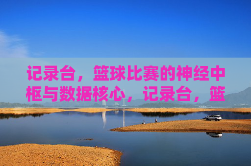 记录台,篮球比赛的神经中枢与数据核心,记录台,篮球比赛的神经中枢与数据核心