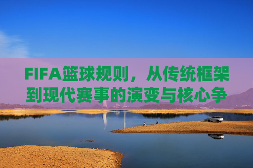 FIFA篮球规则，从传统框架到现代赛事的演变与核心争议，FIFA篮球规则，从传统框架到现代赛事的演变与核心争议