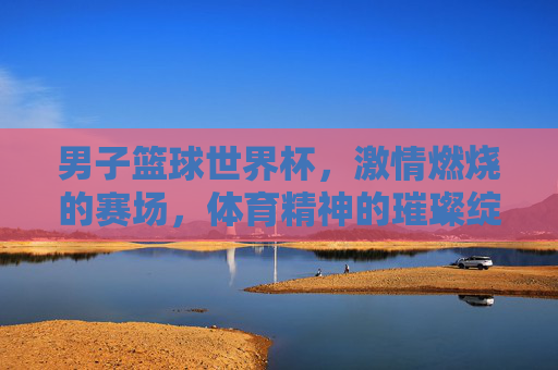 男子篮球世界杯,激情燃烧的赛场,体育精神的璀璨绽放,男子篮球世界杯,激情燃烧的赛场,体育精神的璀璨绽放