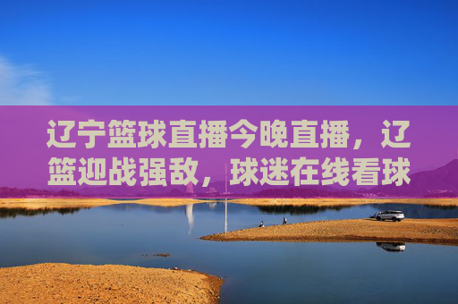 辽宁篮球直播今晚直播,辽篮迎战强敌,球迷在线看球激情点燃!辽宁篮球直播今晚,辽篮迎战强敌,球迷看球激情点燃!