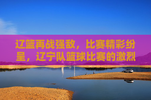 辽篮再战强敌，比赛精彩纷呈，辽宁队篮球比赛的激烈角逐与团队精神，辽篮迎强敌激战，激烈角逐中彰显团队精神与比赛精彩