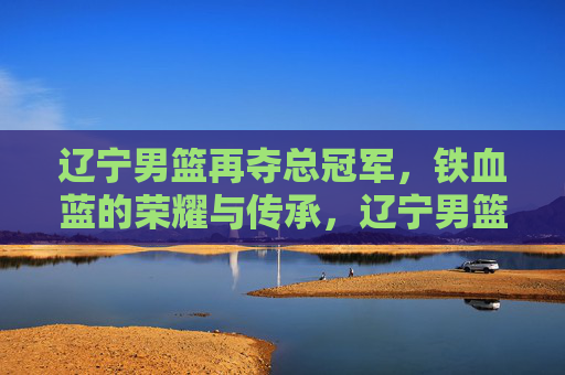 辽宁男篮再夺总冠军，铁血蓝的荣耀与传承，辽宁男篮再夺总冠军，铁血蓝的荣耀与传承