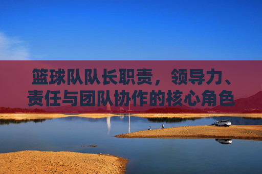 篮球队队长职责，领导力、责任与团队协作的核心角色，篮球队队长，领导力、责任与团队协作的核心角色