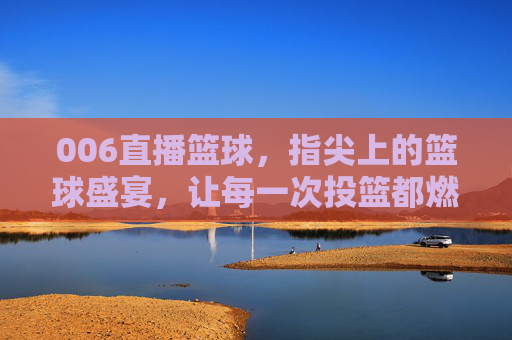 006直播篮球，指尖上的篮球盛宴，让每一次投篮都燃爆屏幕！006直播篮球，指尖上的篮球盛宴，让每一次投篮都燃爆屏幕