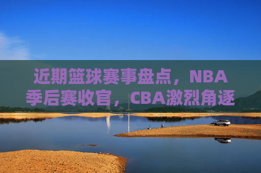 近期篮球赛事盘点，NBA季后赛收官，CBA激烈角逐，这些精彩比赛不容错过，近期篮球赛事盘点，NBA季后赛收官，CBA激烈角逐，精彩比赛不容错过