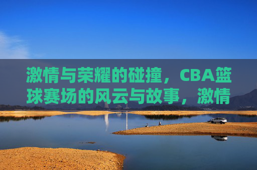 激情与荣耀的碰撞，CBA篮球赛场的风云与故事，激情与荣耀的碰撞，CBA篮球赛场的风云与故事
